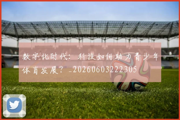 数字化时代：科技如何助力青少年体育发展？_20260603222305